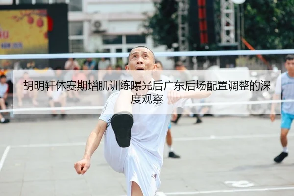 胡明轩休赛期增肌训练曝光后广东后场配置调整的深度观察